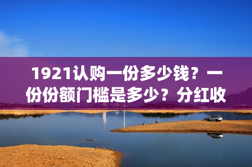 1921认购一份多少钱？一份份额门槛是多少？分红收益多少？(1921值得投资吗)