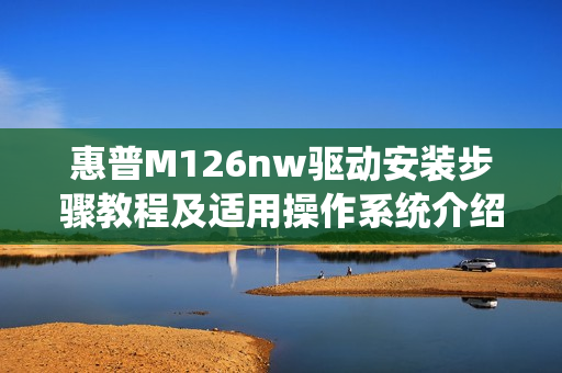 惠普M126nw驱动安装步骤教程及适用操作系统介绍