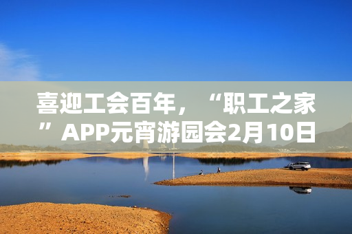 喜迎工会百年，“职工之家”APP元宵游园会2月10日上线