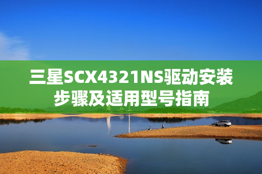 三星SCX4321NS驱动安装步骤及适用型号指南