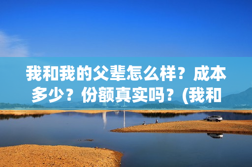 我和我的父辈怎么样？成本多少？份额真实吗？(我和我的父辈一般)