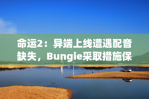 命运2：异端上线遭遇配音缺失，Bungie采取措施保障玩家体验