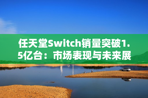 任天堂Switch销量突破1.5亿台:市场表现与未来展望 任天堂Switch销量突破1.5亿台:市场表现与未来展望