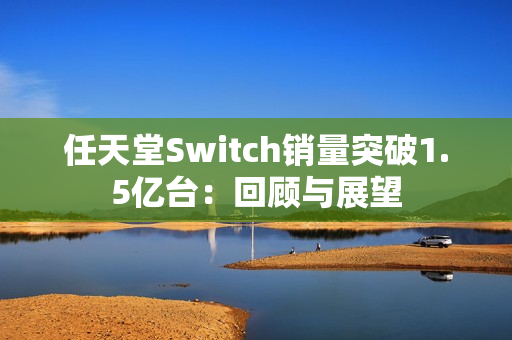任天堂Switch销量突破1.5亿台：回顾与展望