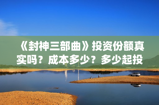 《封神三部曲》投资份额真实吗？成本多少？多少起投？(封神三部曲免费完整版电影)