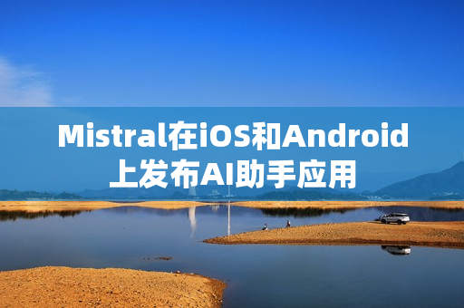 Mistral在iOS和Android上发布AI助手应用