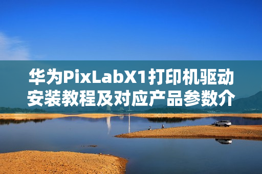 华为PixLabX1打印机驱动安装教程及对应产品参数介绍