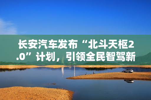 长安汽车发布“北斗天枢2.0”计划，引领全民智驾新纪元