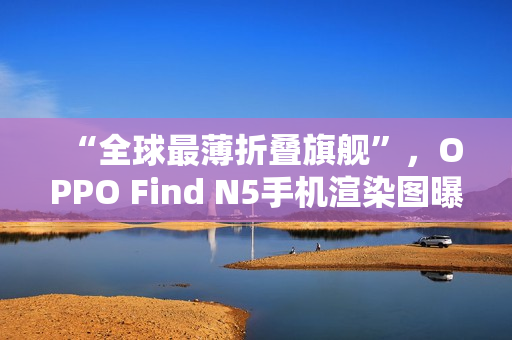 “全球最薄折叠旗舰”，OPPO Find N5手机渲染图曝光