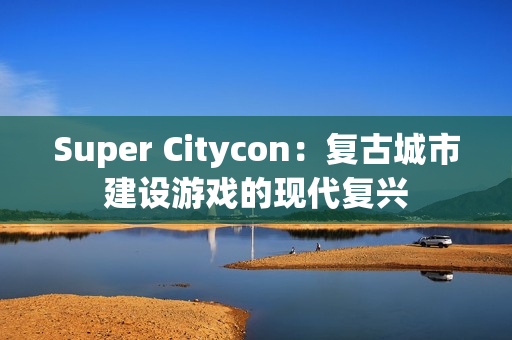 Super Citycon：复古城市建设游戏的现代复兴