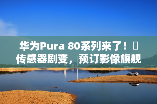 华为Pura 80系列来了！​传感器剧变，预订影像旗舰机皇？