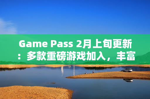 Game Pass 2月上旬更新：多款重磅游戏加入，丰富玩家体验