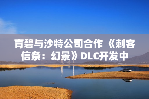 育碧与沙特公司合作 《刺客信条：幻景》DLC开发中