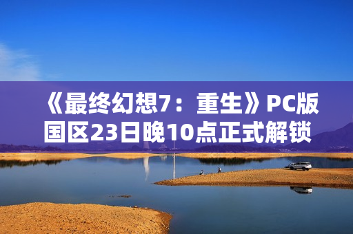《最终幻想7：重生》PC版国区23日晚10点正式解锁