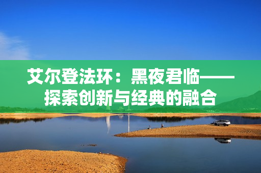 艾尔登法环：黑夜君临——探索创新与经典的融合