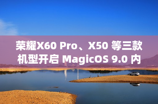 荣耀X60 Pro、X50 等三款机型开启 MagicOS 9.0 内测招募