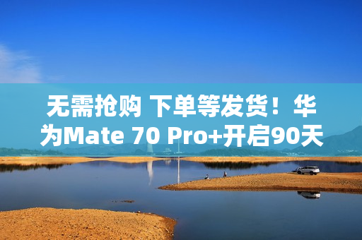 无需抢购 下单等发货！华为Mate 70 Pro+开启90天预约申购
