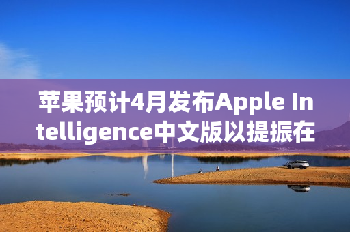 苹果预计4月发布Apple Intelligence中文版以提振在中国的销量