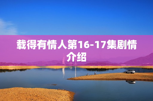 载得有情人第16-17集剧情介绍