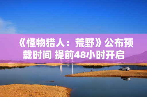 《怪物猎人：荒野》公布预载时间 提前48小时开启