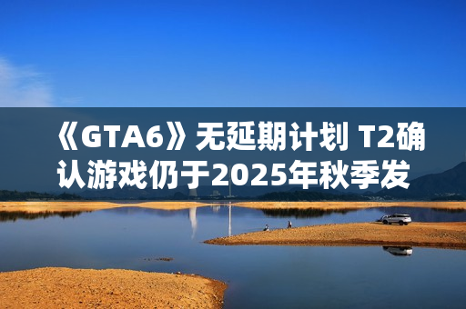 《GTA6》无延期计划 T2确认游戏仍于2025年秋季发售