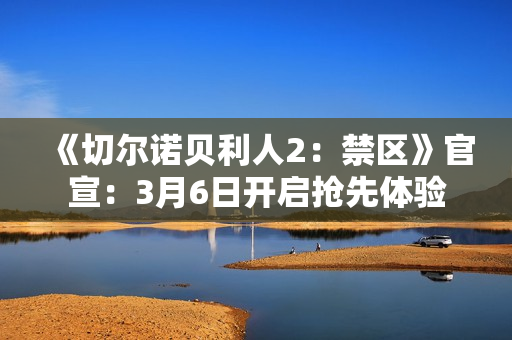 《切尔诺贝利人2：禁区》官宣：3月6日开启抢先体验