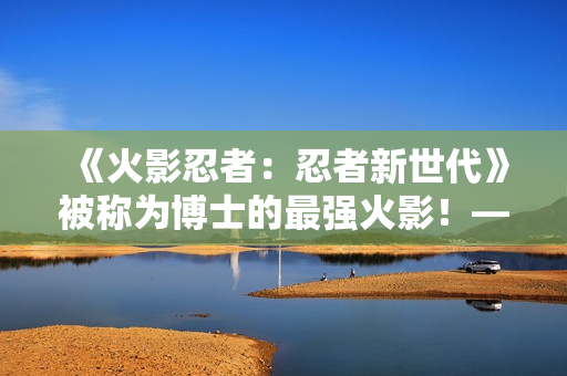 《火影忍者：忍者新世代》被称为博士的最强火影！——猿飞日斩生日快乐！