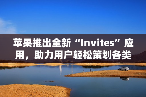 苹果推出全新“Invites”应用，助力用户轻松策划各类活动