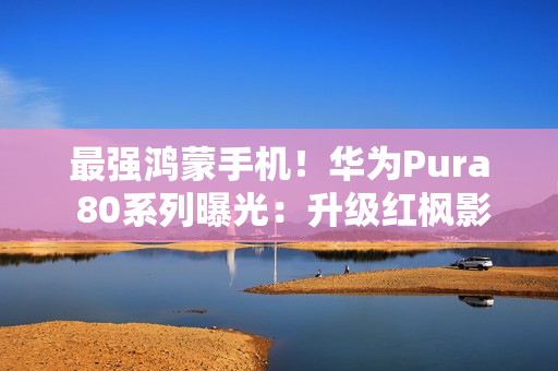 最强鸿蒙手机！华为Pura 80系列曝光：升级红枫影像