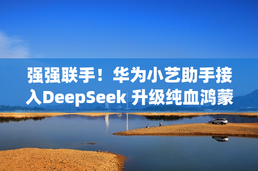 强强联手！华为小艺助手接入DeepSeek 升级纯血鸿蒙即可体验