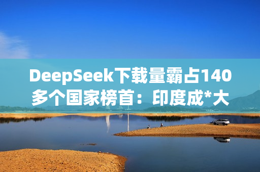 DeepSeek下载量霸占140多个国家榜首：印度成*大用户来源