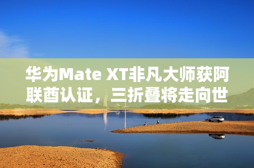 华为Mate XT非凡大师获阿联酋认证，三折叠将走向世界