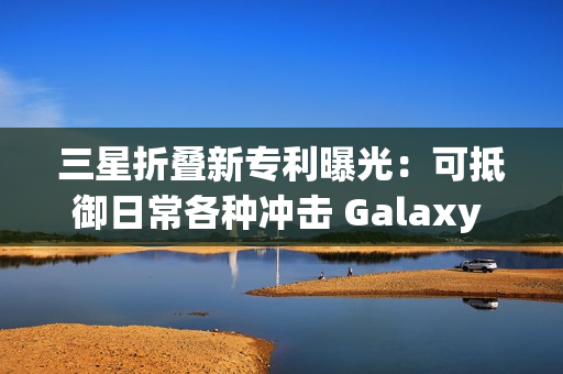 三星折叠新专利曝光：可抵御日常各种冲击 Galaxy Z Fold7要用