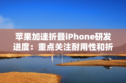 苹果加速折叠iPhone研发进度：重点关注耐用性和折痕