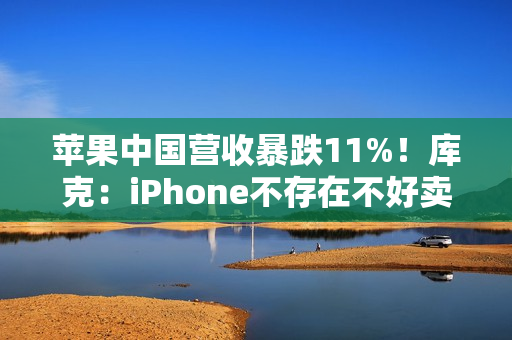 苹果中国营收暴跌11%！库克：iPhone不存在不好卖 渠道库存变化所致