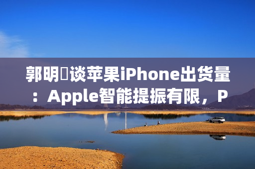 郭明錤谈苹果iPhone出货量：Apple智能提振有限，Pro高价策略难持久