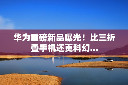 华为重磅新品曝光！比三折叠手机还更科幻...