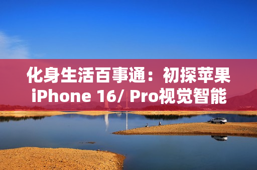 化身生活百事通：初探苹果iPhone 16/ Pro视觉智能，拍照识物、颠覆交互
