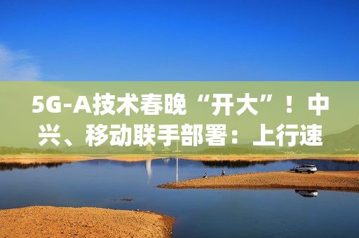 5G-A技术春晚“开大”！中兴、移动联手部署：上行速率高达2Gbps