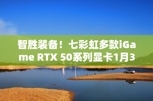 智胜装备！七彩虹多款iGame RTX 50系列显卡1月30日开售