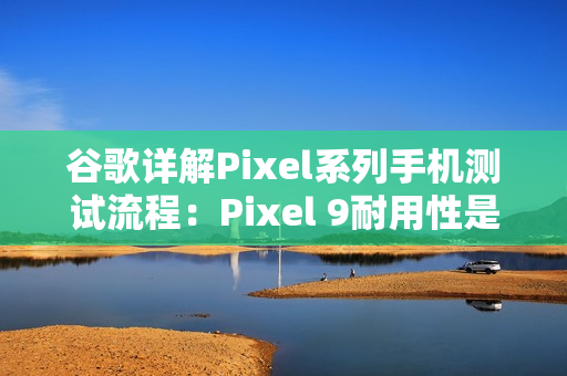 谷歌详解Pixel系列手机测试流程：Pixel 9耐用性是Pixel 8两倍