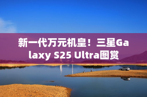 新一代万元机皇！三星Galaxy S25 Ultra图赏