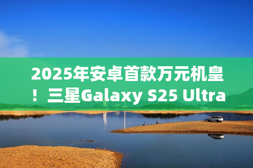2025年安卓首款万元机皇！三星Galaxy S25 Ultra预售：尝鲜价10199元