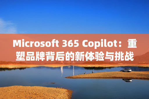 Microsoft 365 Copilot：重塑品牌背后的新体验与挑战