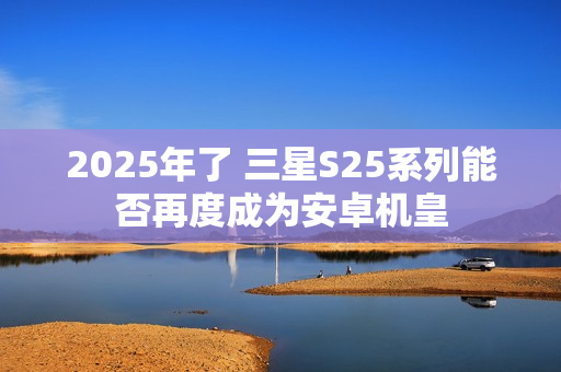 2025年了 三星S25系列能否再度成为安卓机皇