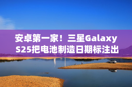 安卓第一家！三星Galaxy S25把电池制造日期标注出来了
