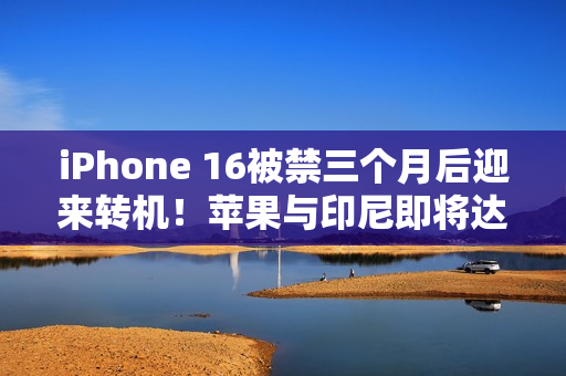 iPhone 16被禁三个月后迎来转机！苹果与印尼即将达成协议