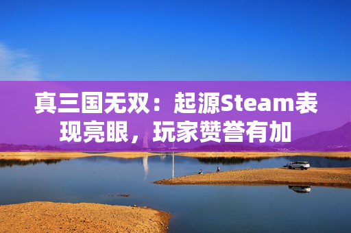 真三国无双：起源Steam表现亮眼，玩家赞誉有加