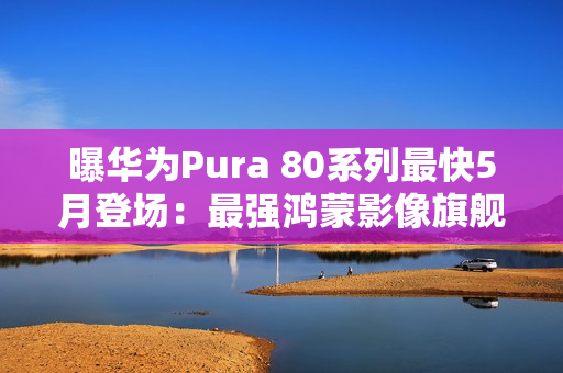 曝华为Pura 80系列最快5月登场：最强鸿蒙影像旗舰