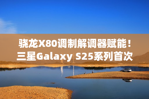 骁龙X80调制解调器赋能！三星Galaxy S25系列首次支持卫星通信